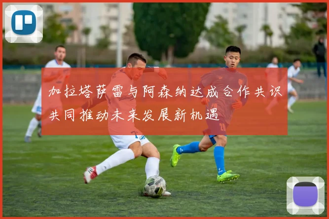 加拉塔萨雷与阿森纳达成合作共识共同推动未来发展新机遇