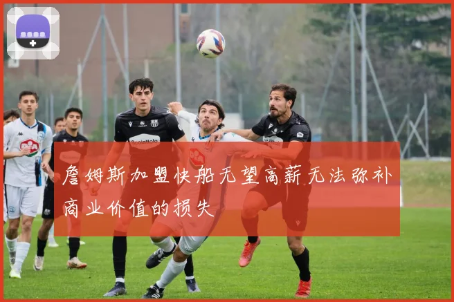 詹姆斯加盟快船无望高薪无法弥补商业价值的损失
