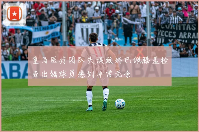 皇马医疗团队失误致姆巴佩膝盖检查出错球员感到非常无奈