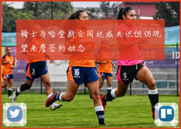 骑士与哈登新合同达成共识但仍观望老詹签约动态