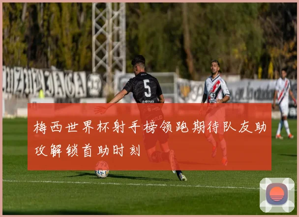 梅西世界杯射手榜领跑期待队友助攻解锁首助时刻