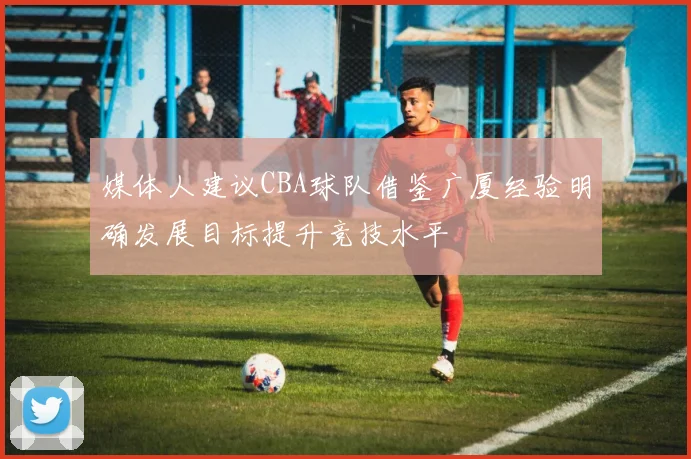 媒体人建议CBA球队借鉴广厦经验明确发展目标提升竞技水平
