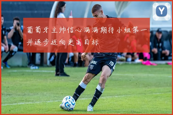 葡萄牙主帅信心满满期待小组第一并逐步迈向更高目标