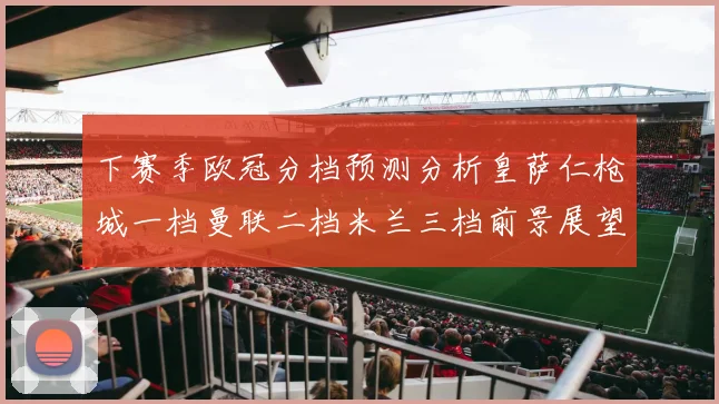 下赛季欧冠分档预测分析皇萨仁枪城一档曼联二档米兰三档前景展望