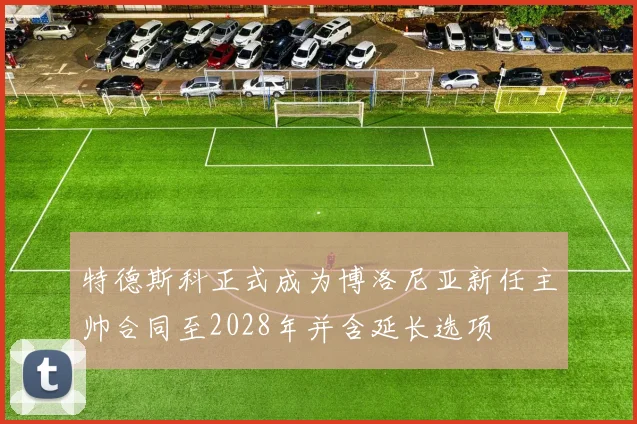 特德斯科正式成为博洛尼亚新任主帅合同至2028年并含延长选项