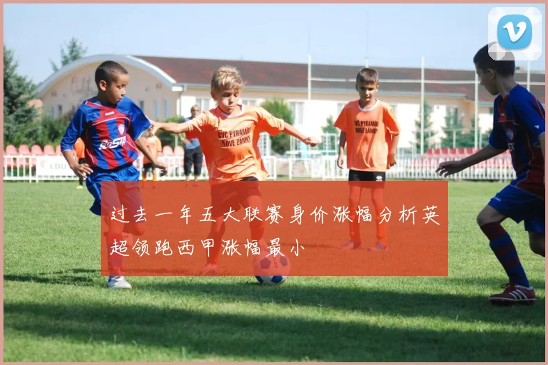 过去一年五大联赛身价涨幅分析英超领跑西甲涨幅最小