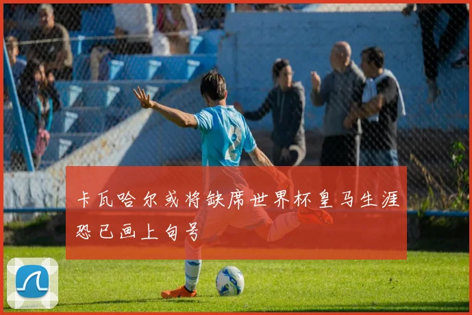 卡瓦哈尔或将缺席世界杯皇马生涯恐已画上句号