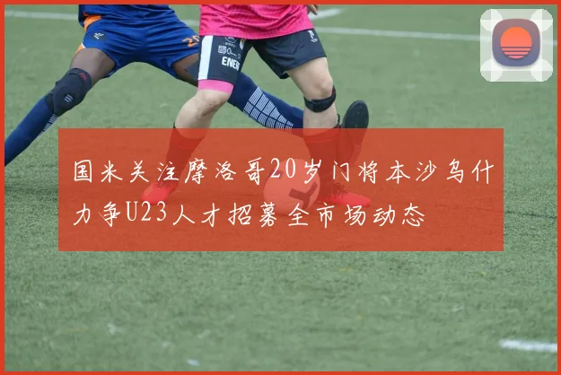 国米关注摩洛哥20岁门将本沙乌什力争U23人才招募全市场动态