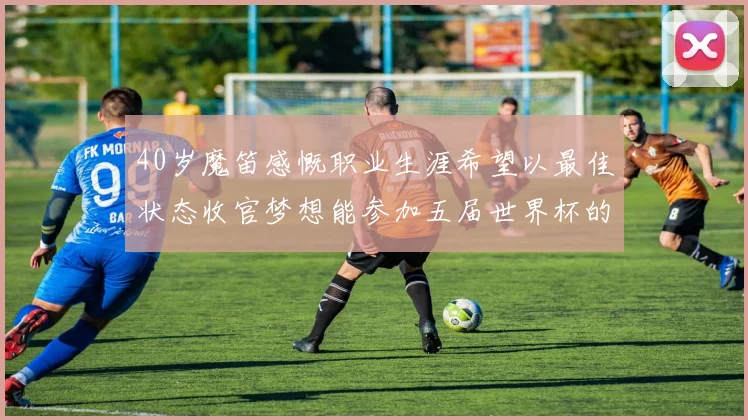 40岁魔笛感慨职业生涯希望以最佳状态收官梦想能参加五届世界杯的壮举