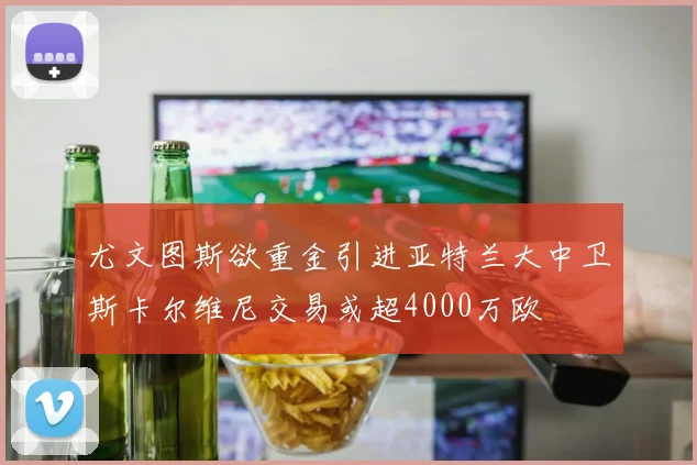 尤文图斯欲重金引进亚特兰大中卫斯卡尔维尼交易或超4000万欧
