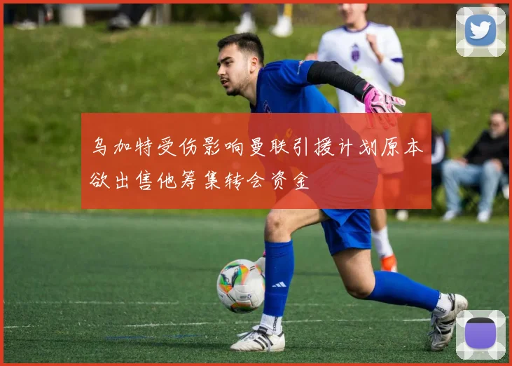 乌加特受伤影响曼联引援计划原本欲出售他筹集转会资金