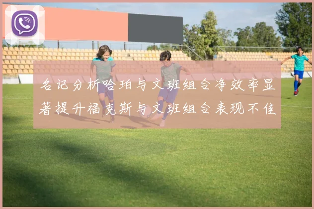 名记分析哈珀与文班组合净效率显著提升福克斯与文班组合表现不佳差距明显