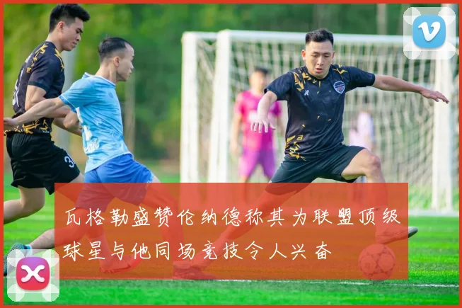 瓦格勒盛赞伦纳德称其为联盟顶级球星与他同场竞技令人兴奋