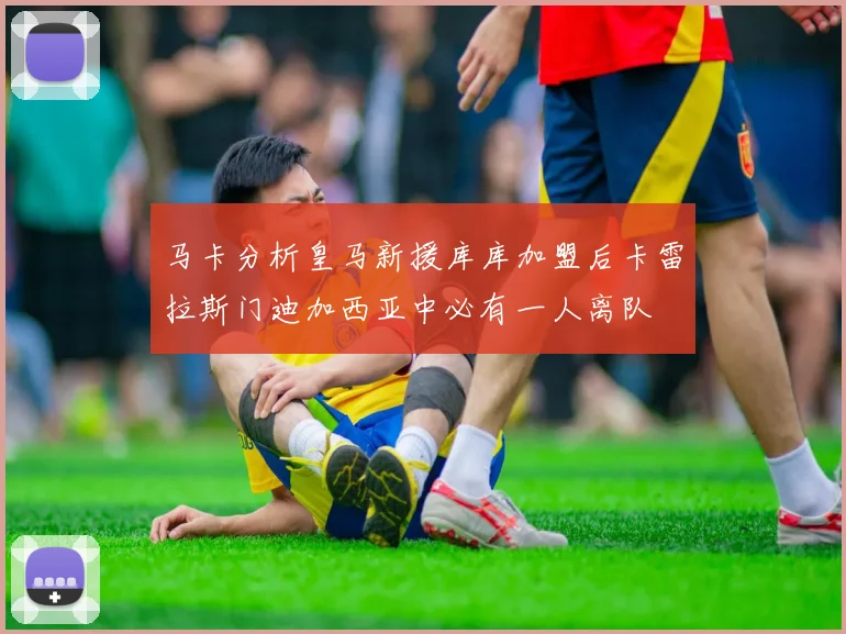 马卡分析皇马新援库库加盟后卡雷拉斯门迪加西亚中必有一人离队