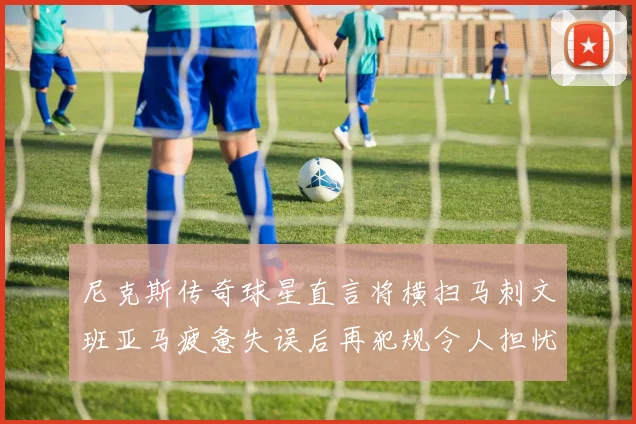 尼克斯传奇球星直言将横扫马刺文班亚马疲惫失误后再犯规令人担忧