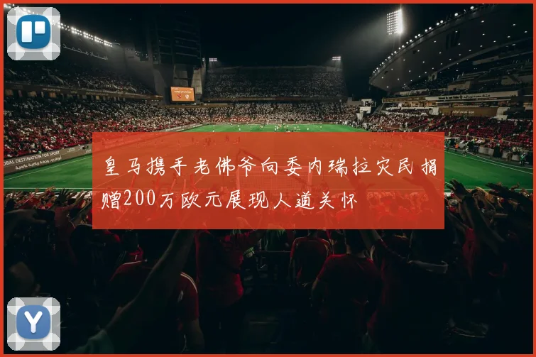 皇马携手老佛爷向委内瑞拉灾民捐赠200万欧元展现人道关怀