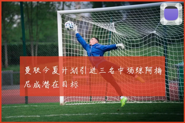 曼联今夏计划引进三名中场琼阿梅尼成潜在目标
