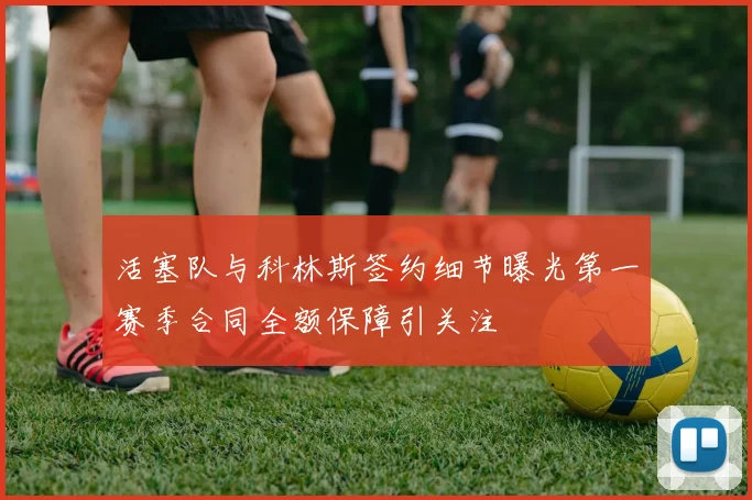 活塞队与科林斯签约细节曝光第一赛季合同全额保障引关注
