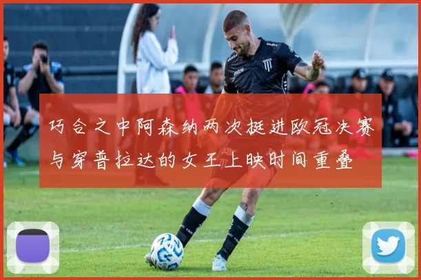 巧合之中阿森纳两次挺进欧冠决赛与穿普拉达的女王上映时间重叠