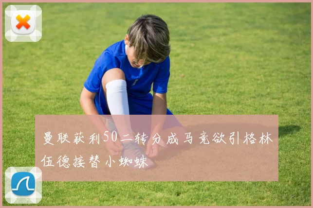 曼联获利50二转分成马竞欲引格林伍德接替小蜘蛛