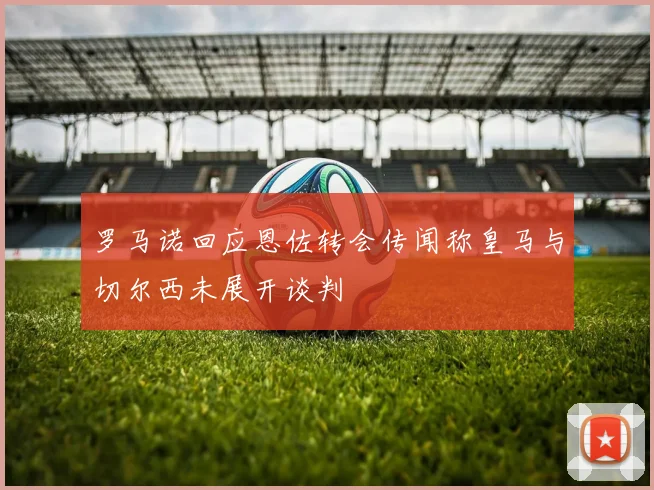 罗马诺回应恩佐转会传闻称皇马与切尔西未展开谈判