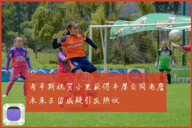 考辛斯祝贺小里获得丰厚合同老詹未来去留成疑引发热议