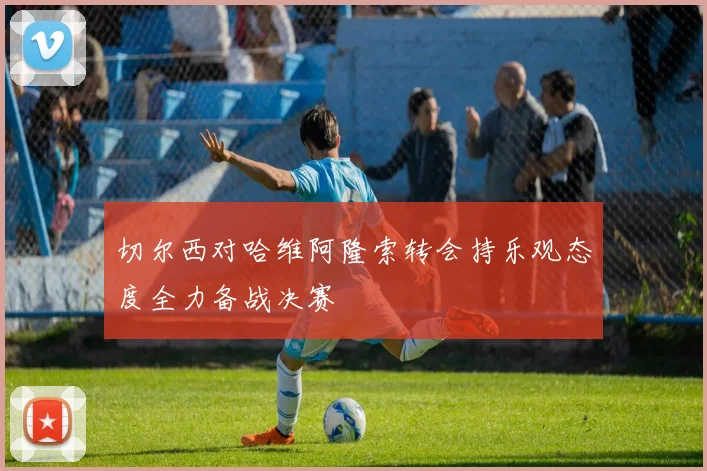 切尔西对哈维阿隆索转会持乐观态度全力备战决赛