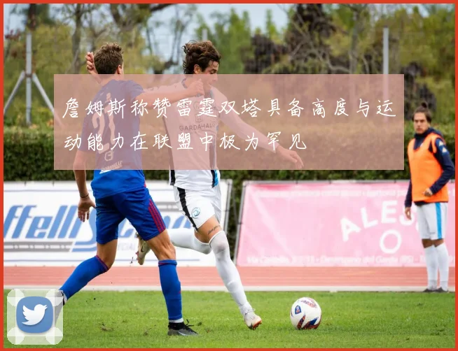 詹姆斯称赞雷霆双塔具备高度与运动能力在联盟中极为罕见