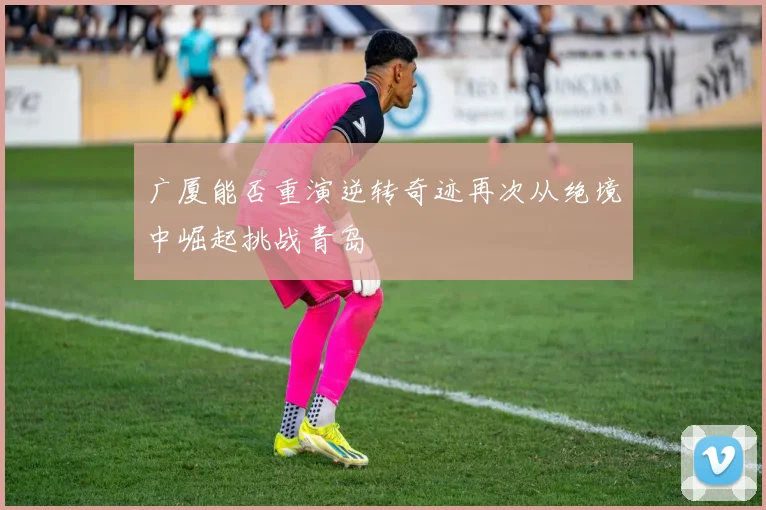 广厦能否重演逆转奇迹再次从绝境中崛起挑战青岛